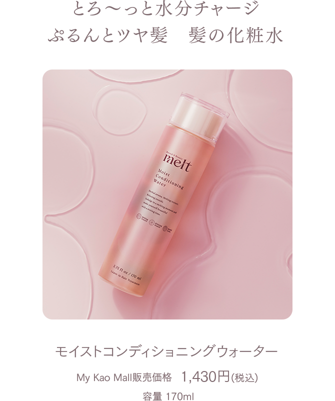 とろ～っと水分チャージぷるんとツヤ髪　髪の化粧水 
モイストコンディショニングウォーター  
My Kao Mall販売価格 1,430円（税込）  
容量 170ml