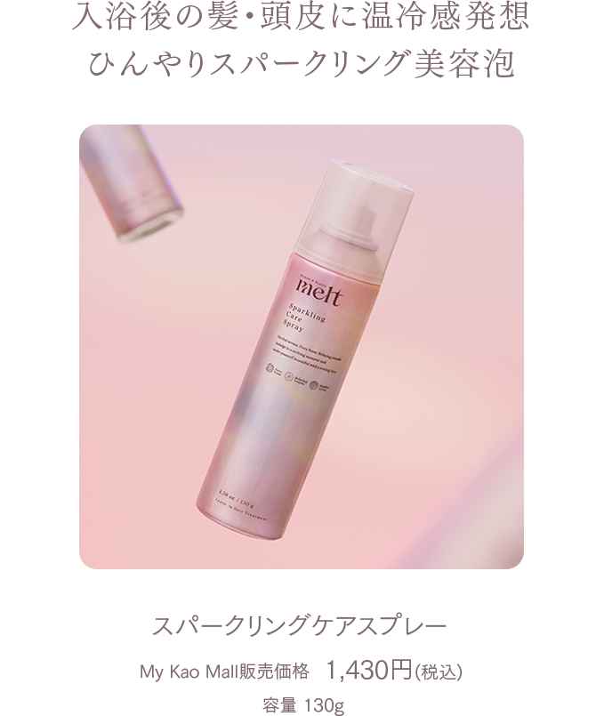 入浴後の髪・頭皮に温冷感発想ひんやりスパークリング美容泡 
スパークリングケアスプレー  
My Kao Mall販売価格　1,430円（税込）  
容量 130g