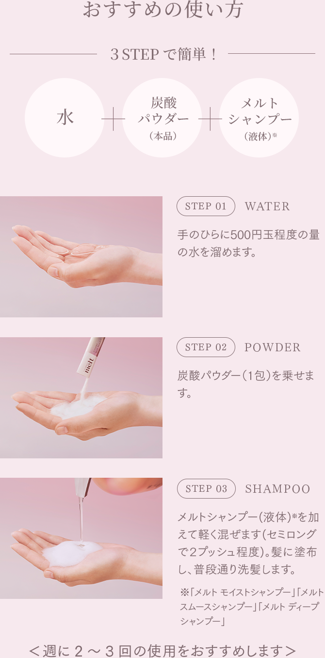 おすすめの使い方 STEP01 WATER 手のひらに500円玉程度の量の水を溜めます。 STEP02 POWDER 炭酸パウダー（1包）を乗せます。 STEP03 SHAMPOO メルトシャンプー(液体)※を加えて軽く混ぜます(セミロングで２プッシュ程度)。髪に塗布し、普段通り洗髪します。 ＊ 「メルト モイストシャンプー」「メルト スムースシャンプー」「メルト ディープシャンプー」 ＜週に2～3回の使用をおすすめします＞