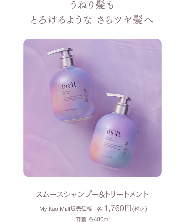 うねり髪もとろけるようなさらツヤ髪へ 
スムースシャンプー＆トリートメント  
My Kao Mall販売価格　各 1,760円(税込)  
容量 各480ml