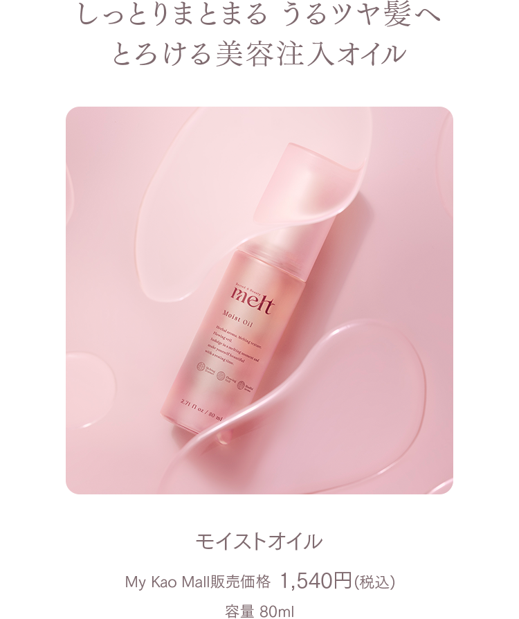 しっとりまとまる うるツヤ髪へ  
とろける美容注入オイル

モイストオイル  
My Kao Mall販売価格 1,540円(税込)  
容量 80ml