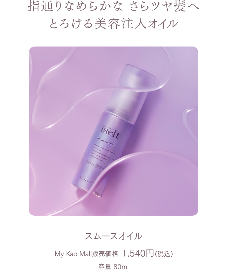 指通りなめらかな さらツヤ髪へ
とろける美容注入オイル
スムースオイル
My Kao Mall販売価格 1,540円(税込)
容量 80ml