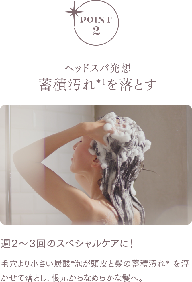 POINT2 ヘッドスパ発想蓄積汚れ*1を落とす 毛穴より小さい炭酸*泡が頭皮と髪の蓄積汚れ＊1を浮かせて落とし、根元からなめらかな髪へ。