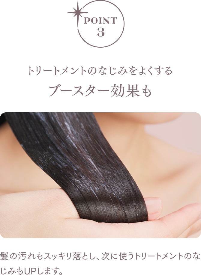 POINT3 トリートメントのなじみをよくする ブースター効果も 髪の汚れもスッキリ落とし、次に使うトリートメントのなじみもUPします。