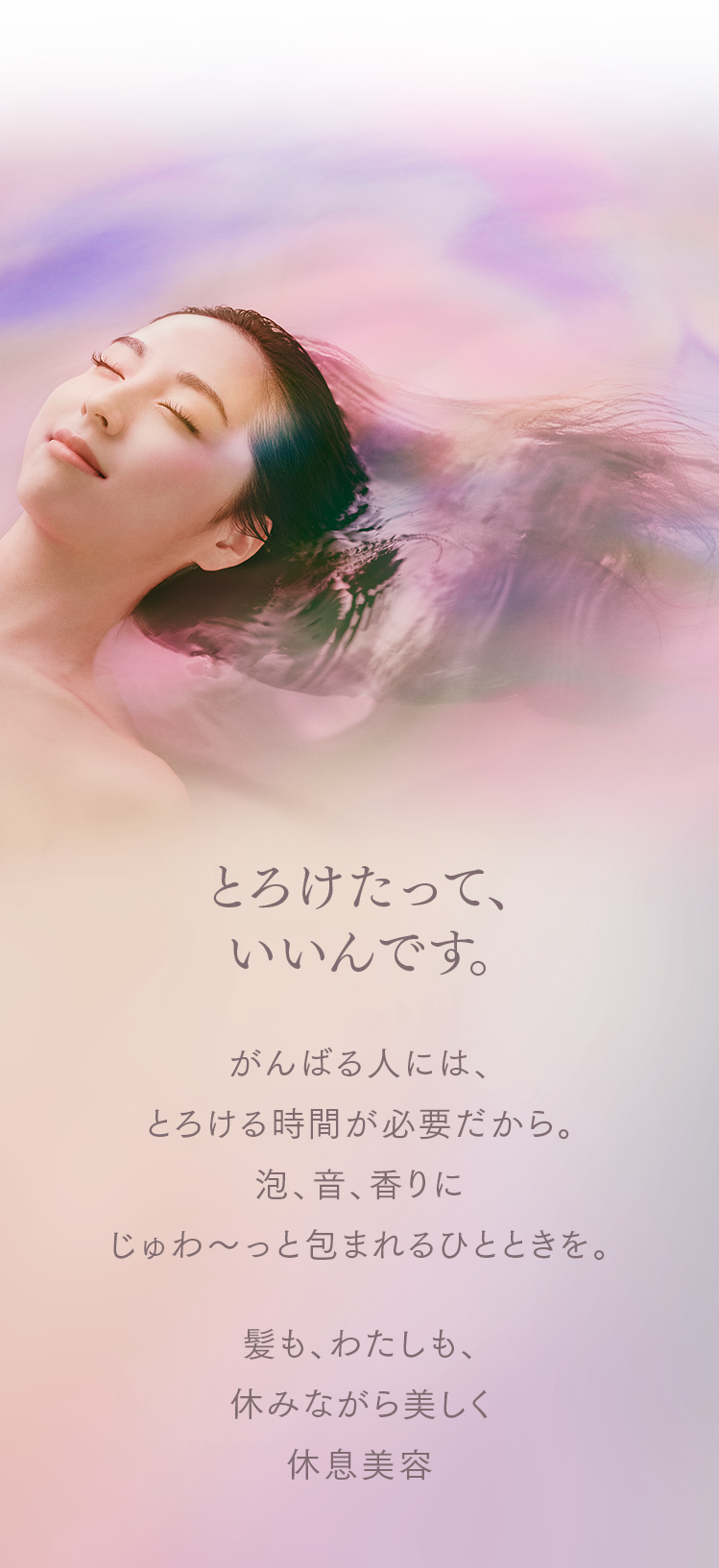とろけたって、いいんです。がんばる人には、
とろける時間が必要だから。
泡、音、香りに
じゅわ〜っと包まれるひとときを。
髪も、わたしも、
休みながら美しく。
休息美容