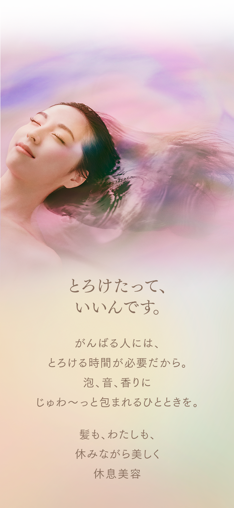 とろけたって、いいんです。 がんばる人には、とろける時間が必要だから。泡、音、香りにじゅわ〜っと包まれるひとときを。 髪も、わたしも、休みながら美しく。休息美容